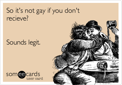 So it's not gay if you don't
recieve?


Sounds legit.