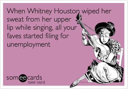 When Whitney Houston wiped her sweat from her upper
lip while singing, all your
faves started filing for
unemployment