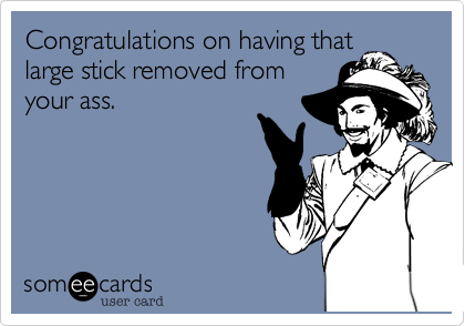 Congratulations on having that
large stick removed from
your ass. 