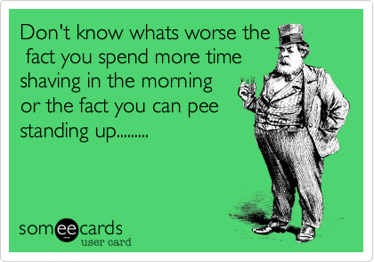 Don't know whats worse the
 fact you spend more time
shaving in the morning
or the fact you can pee
standing up.........