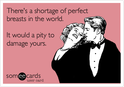 There's a shortage of perfect breasts in the world.

It would a pity to
damage yours.