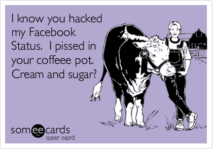 I know you hacked
my Facebook
Status.  I pissed in
your coffeee pot. 
Cream and sugar?
