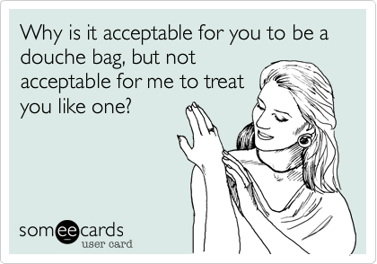 Why is it acceptable for you to be a douche bag, but not
acceptable for me to treat
you like one?