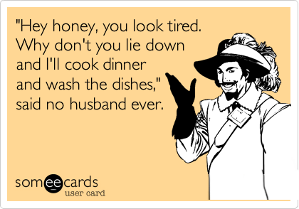 "Hey honey, you look tired. 
Why don't you lie down
and I'll cook dinner
and wash the dishes,"
said no husband ever.
