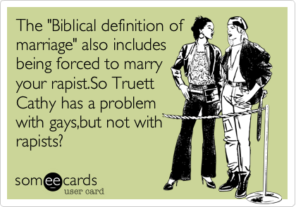 The "Biblical definition of
marriage" also includes
being forced to marry
your rapist.So Truett
Cathy has a problem
with gays,but not with
rapists?