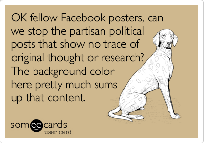 OK fellow Facebook posters, can we stop the partisan political 
posts that show no trace of
original thought or research? 
The background color
here pretty much sums
up that content.