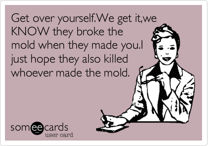 Get over yourself.We get it,we
KNOW they broke the
mold when they made you.I
just hope they also killed
whoever made the mold.