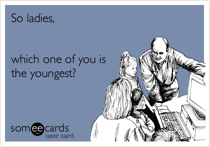 So ladies,


which one of you is
the youngest?