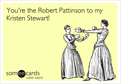 You're the Robert Pattinson to my Kristen Stewart!