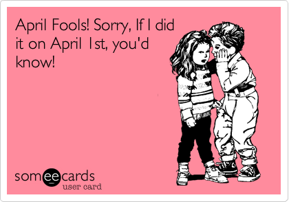 April Fools! Sorry, If I did
it on April 1st, you'd
know!