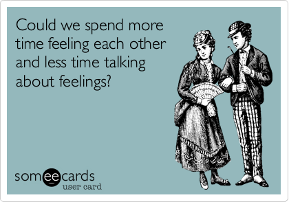 Could we spend more
time feeling each other
and less time talking
about feelings?