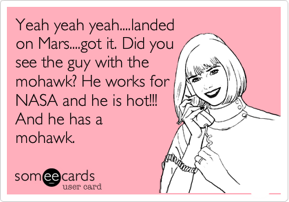 Yeah yeah yeah....landed
on Mars....got it. Did you
see the guy with the
mohawk? He works for
NASA and he is hot!!!
And he has a 
mohawk. 