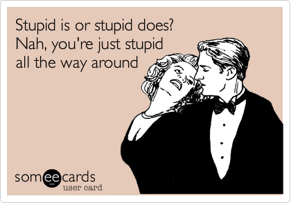 Stupid is or stupid does?
Nah, you're just stupid
all the way around