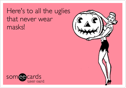Here's to all the uglies
that never wear
masks!