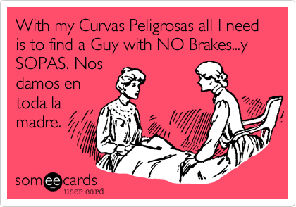 With my Curvas Peligrosas all I need is to find a Guy with NO Brakes...y
SOPAS. Nos 
damos en
toda la
madre. 
