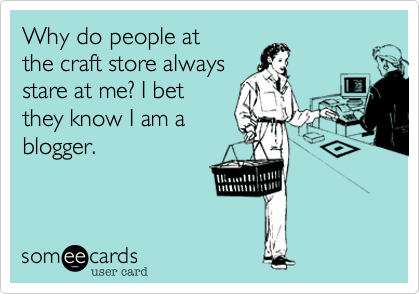 Why do people at
the craft store always
stare at me? I bet
they know I am a
blogger.