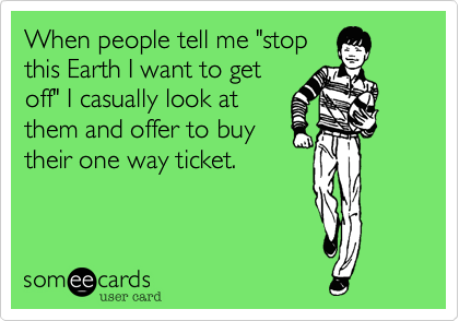 When people tell me "stop
this Earth I want to get
off" I casually look at
them and offer to buy
their one way ticket.