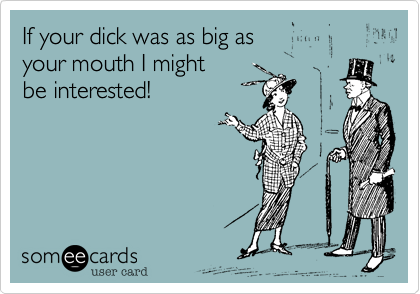 If your dick was as big as
your mouth I might
be interested!