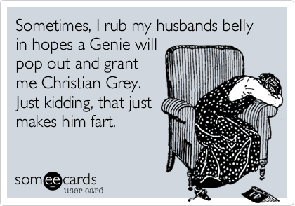 Sometimes, I rub my husbands belly in hopes a Genie will
pop out and grant
me Christian Grey.
Just kidding, that just
makes him fart. 