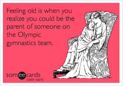 Feeling old is when you
realize you could be the
parent of someone on
the Olympic
gymnastics team. 
