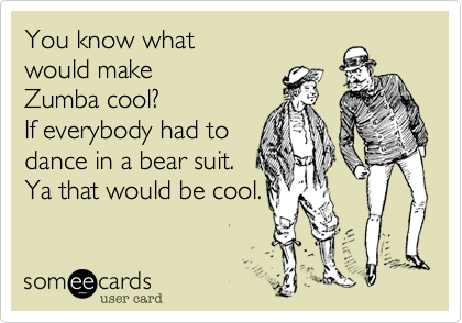 You know what 
would make
Zumba cool? 
If everybody had to
dance in a bear suit.
Ya that would be cool.