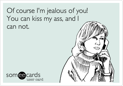 Of course I'm jealous of you!
You can kiss my ass, and I
can not.