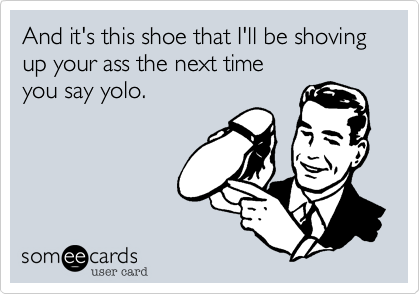 And it's this shoe that I'll be shoving up your ass the next time
you say yolo.