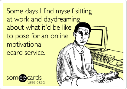 Some days I find myself sitting 
at work and daydreaming
about what it'd be like 
to pose for an online 
motivational
ecard service.
