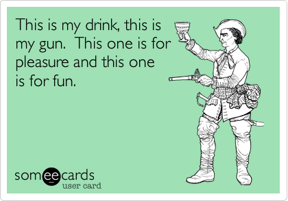 This is my drink, this is
my gun.  This one is for
pleasure and this one
is for fun.