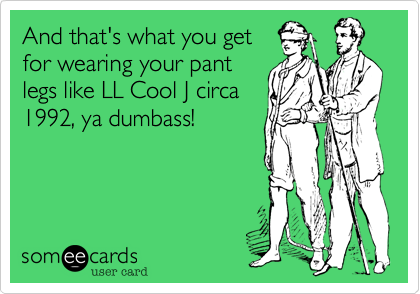 And that's what you get
for wearing your pant
legs like LL Cool J circa
1992, ya dumbass!