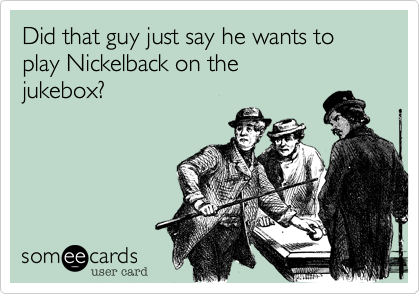 Did that guy just say he wants to
play Nickelback on the
jukebox?