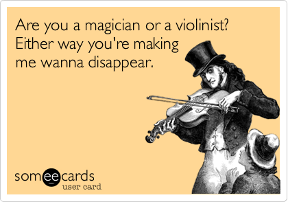 Are you a magician or a violinist?  Either way you're making
me wanna disappear.