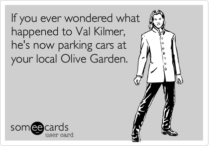 If you ever wondered what
happened to Val Kilmer,
he's now parking cars at
your local Olive Garden.