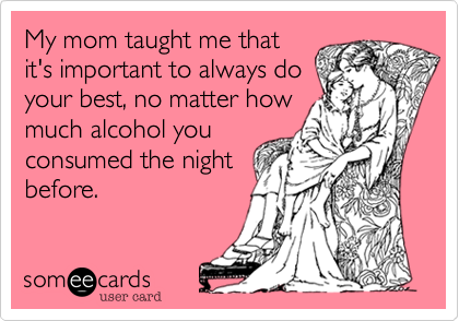 My mom taught me that
it's important to always do
your best, no matter how
much alcohol you
consumed the night
before. 
