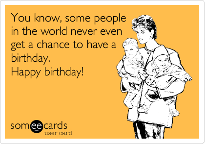 You know, some people
in the world never even
get a chance to have a
birthday.
Happy birthday!