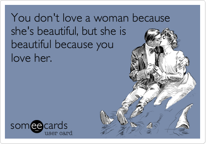 You don't love a woman because she's beautiful, but she is
beautiful because you
love her.