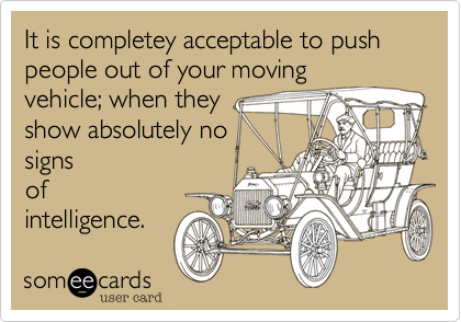 It is completey acceptable to push people out of your moving
vehicle; when they
show absolutely no
signs
of
intelligence.