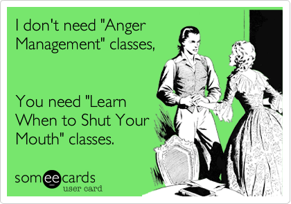I don't need "Anger
Management" classes,


You need "Learn
When to Shut Your
Mouth" classes.