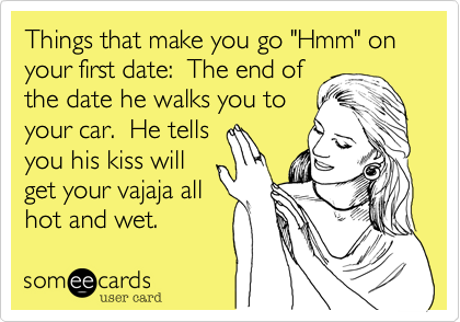 Things that make you go "Hmm" on your first date:  The end of
the date he walks you to
your car.  He tells
you his kiss will
get your vajaja all
hot and wet. 