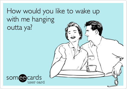 How would you like to wake up with me hanging 
outta ya?