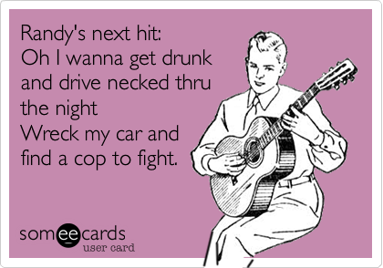 Randy's next hit:
Oh I wanna get drunk
and drive necked thru 
the night
Wreck my car and 
find a cop to fight.