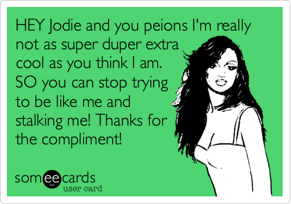 HEY Jodie and you peions I'm really not as super duper extra
cool as you think I am.
SO you can stop trying
to be like me and
stalking me! Thanks for
the compliment! 