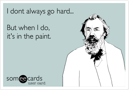 I dont always go hard...

But when I do, 
it's in the paint. 