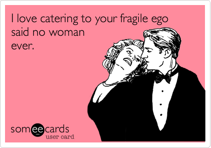 I love catering to your fragile ego said no woman
ever.