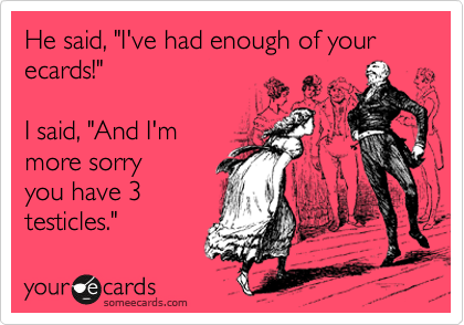 He said, "I've had enough of your ecards!"  

I said, "And I'm
more sorry 
you have 3
testicles."
