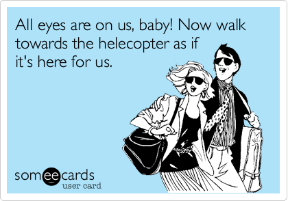 All eyes are on us, baby! Now walk towards the helecopter as if
it's here for us.