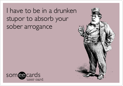 I have to be in a drunken
stupor to absorb your
sober arrogance