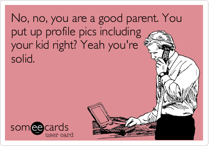 No, no, you are a good parent. You put up profile pics including
your kid right? Yeah you're
solid. 