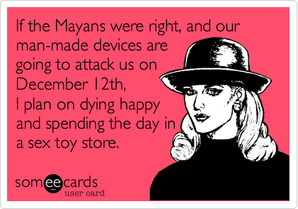 If the Mayans were right, and our man-made devices are 
going to attack us on
December 12th, 
I plan on dying happy 
and spending the day in 
a sex toy store.