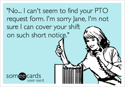 "No... I can't seem to find your PTO request form. I'm sorry Jane, I'm not sure I can cover your shift 
on such short notice."